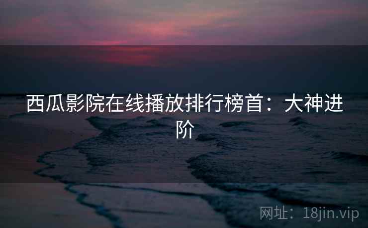 西瓜影院在线播放排行榜首：大神进阶
