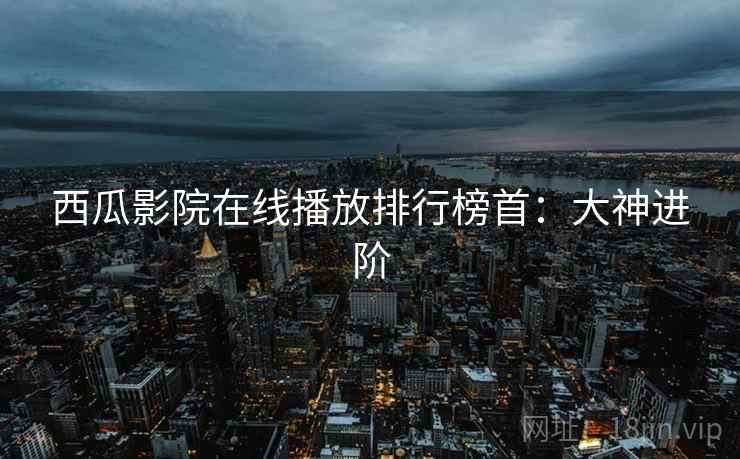 西瓜影院在线播放排行榜首：大神进阶