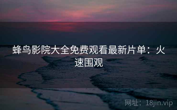 蜂鸟影院大全免费观看最新片单：火速围观