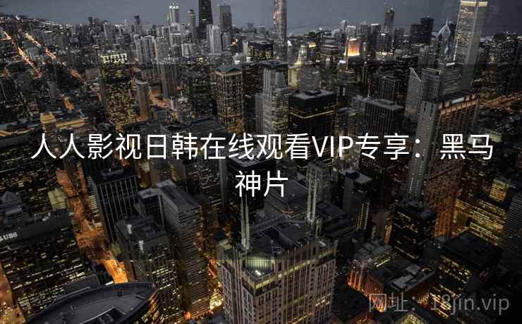 人人影视日韩在线观看VIP专享：黑马神片