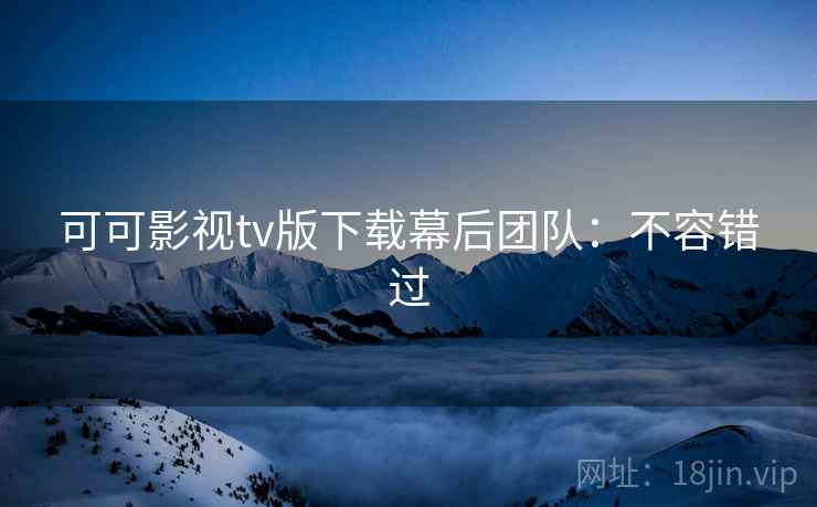 可可影视tv版下载幕后团队：不容错过