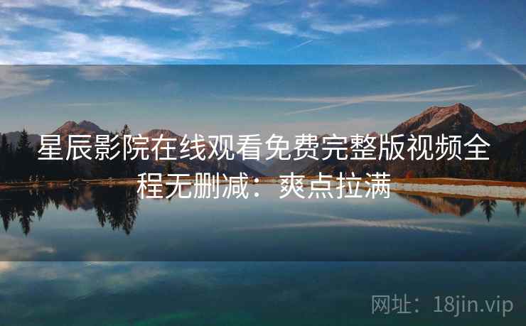 星辰影院在线观看免费完整版视频全程无删减：爽点拉满