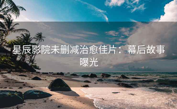 星辰影院未删减治愈佳片：幕后故事曝光