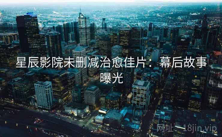 星辰影院未删减治愈佳片：幕后故事曝光