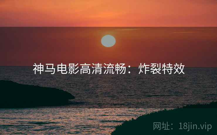 神马电影高清流畅:炸裂特效 神马电影高清流畅:炸裂特效