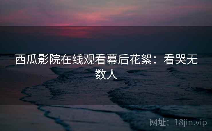 西瓜影院在线观看幕后花絮：看哭无数人