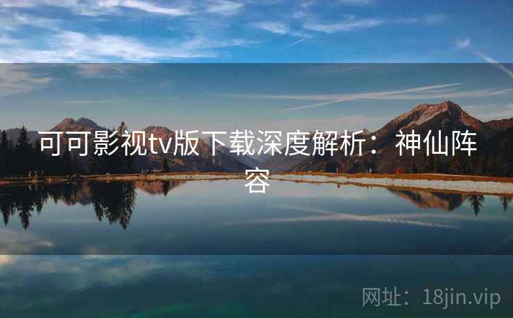 可可影视tv版下载深度解析：神仙阵容
